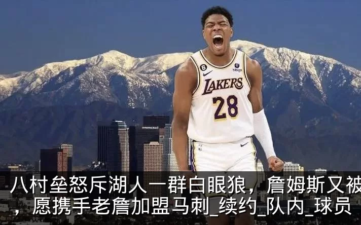 八村垒怒斥湖人一群白眼狼,詹姆斯又被辜负,愿携手老詹加盟马刺_续约_队内_球员