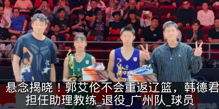 悬念揭晓！郭艾伦不会重返辽篮，韩德君或将担任助理教练_退役_广州队_球员