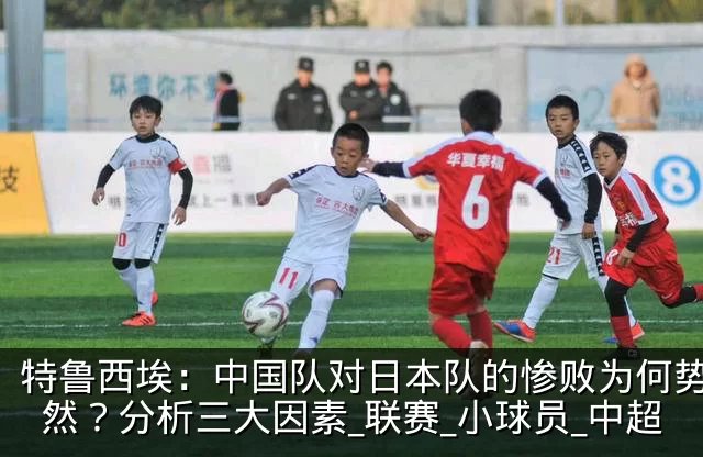 特鲁西埃：中国队对日本队的惨败为何势所必然？分析三大因素_联赛_小球员_中超