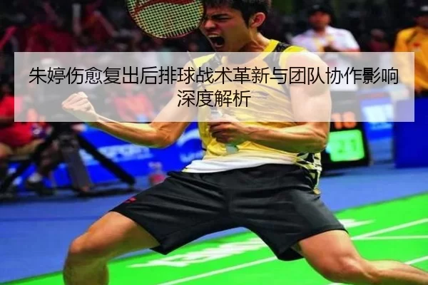 朱婷伤愈复出后排球战术革新与团队协作影响深度解析