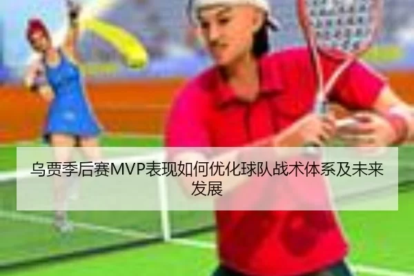 乌贾季后赛MVP表现如何优化球队战术体系及未来发展